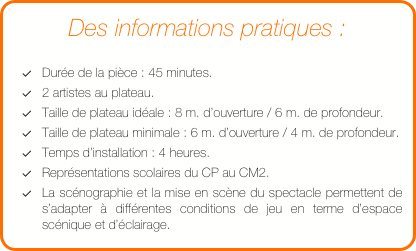 Des informations pratiques :

Durée de la pièce : 45 minutes.
2 artistes au plateau.
Taille de plateau idéale : 8 m. d’ouverture / 6 m. de profondeur.
Taille de plateau minimale : 6 m. d’ouverture / 4 m. de profondeur. 
Temps d’installation : 4 heures.
Représentations scolaires du CP au CM2. 
La scénographie et la mise en scène du spectacle permettent de s’adapter à différentes conditions de jeu en terme d’espace scénique et d’éclairage.